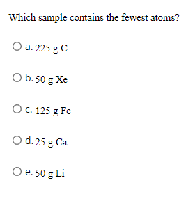 Which sample contains the fewest atoms?
O a. 225 g C
O b.50 g Xe
O C. 125 g Fe
O d. 25 g Ca
O e. 50 g Li

