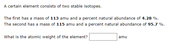 A certain element consists of two stable isotopes.
The first has a mass of 113 amu and a percent natural abundance of 4.28 %.
The second has a mass of 115 amu and a percent natural abundance of 95.7 %.
What is the atomic weight of the element?
amu
