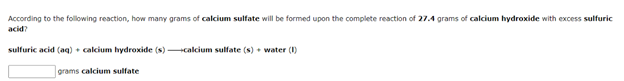 According to the following reaction, how many grams of calcium sulfate will be formed upon the complete reaction of 27.4 grams of calcium hydroxide with excess sulfuric
acid?
sulfuric acid (aq) + calcium hydroxide (s)
+calcium sulfate (s) • water (1)
grams calcium sulfate
