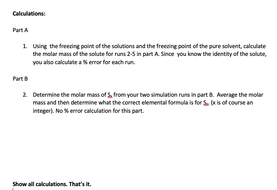 Calculations:
Part A
1. Using the freezing point of the solutions and the freezing point of the pure solvent, calculate
the molar mass of the solute for runs 2-5 in part A. Since you know the identity of the solute,
you also calculate a % error for each run.
Part B
2. Determine the molar mass of Sx from your two simulation runs in part B. Average the molar
mass and then determine what the correct elemental formula is for Sx. (x is of course an
integer). No % error calculation for this part.
Show all calculations. That's it.