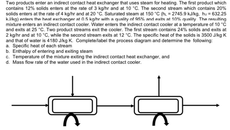 Two products enter an indirect contact heat exchanger that uses steam for heating. The first product which
contains 12% solids enters at the rate of 3 kg/hr and at 10 °C. The second stream which contains 20%
solids enters at the rate of 4 kg/hr and at 20 °C. Saturated steam at 150 °C (hL = 2745.9 kJ/kg, hv = 632.25
k.J/kg) enters the heat exchanger at 0.5 kg/hr with a quality of 95% and exits at 10% quality. The resulting
mixture enters an indirect contact cooler. Water enters the indirect contact cooler at a temperature of 10 °C
and exits at 25 °C. Two product streams exit the cooler. The first stream contains 24% solids and exits at
2 kg/hr and at 10 °C, while the second stream exits at 12 °C. The specific heat of the solids is 3500 J/kg K
and that of water is 4180 J/kg K. Complete/label the process diagram and determine the following:
a. Specific heat of each stream
b. Enthalpy of entering and exiting steam
c. Temperature of the mixture exiting the indirect contact heat exchanger, and
d. Mass flow rate of the water used in the indirect contact cooler.
