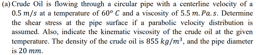 (a) Crude Oil is flowing through a circular pipe with a centerline velocity of a
0.5 m/s at a temperature of 60° C and a viscosity of 5.5 m. Pa. s. Determine
the shear stress at the pipe surface if a parabolic velocity distribution is
assumed. Also, indicate the kinematic viscosity of the crude oil at the given
temperature. The density of the crude oil is 855 kg/m³, and the pipe diameter
is 20 mm.
