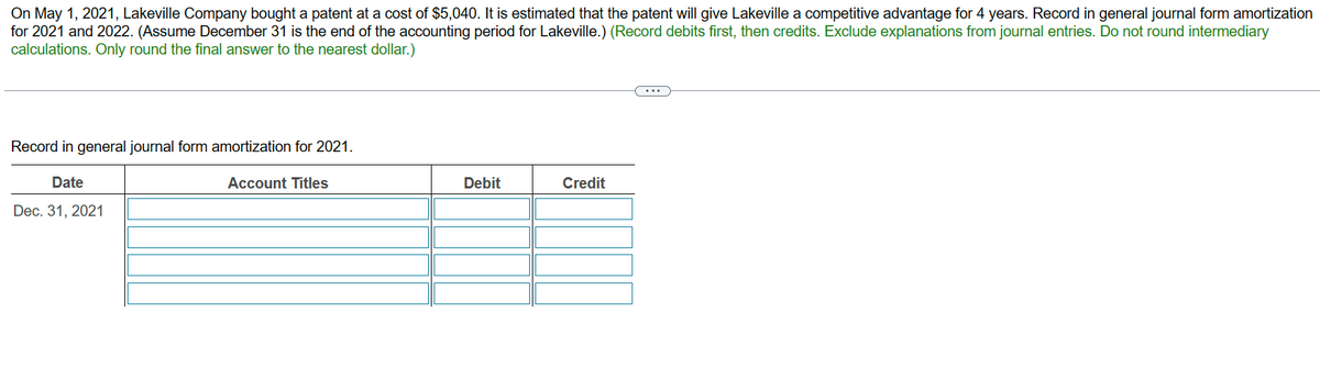 On May 1, 2021, Lakeville Company bought a patent at a cost of $5,040. It is estimated that the patent will give Lakeville a competitive advantage for 4 years. Record in general journal form amortization
for 2021 and 2022. (Assume December 31 is the end of the accounting period for Lakeville.) (Record debits first, then credits. Exclude explanations from journal entries. Do not round intermediary
calculations. Only round the final answer to the nearest dollar.)
Record in general journal form amortization for 2021.
Date
Dec. 31, 2021
Account Titles
Debit
Credit
