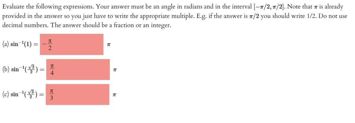 π
Evaluate the following expressions. Your answer must be an angle in radians and in the interval [-π/2, π/2]. Note that is already
provided in the answer so you just have to write the appropriate multiple. E.g. if the answer is π/2 you should write 1/2. Do not use
decimal numbers. The answer should be a fraction or an integer.
(a) sin ¹(1) =
(b) sin¯¹(√²) = ™
4
(c) sin ¹(1³)
2
=
π
3
π
π
π