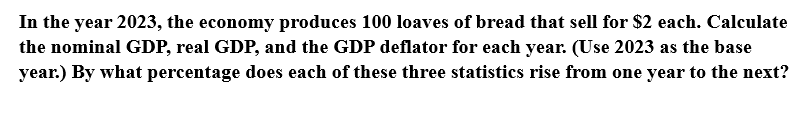In the year 2023, the economy produces 100 loaves of bread that sell for $2 each. Calculate
the nominal GDP, real GDP, and the GDP deflator for each year. (Use 2023 as the base
year.) By what percentage does each of these three statistics rise from one year to the next?