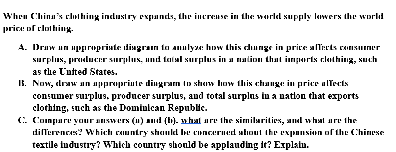 When China's clothing industry expands, the increase in the world supply lowers the world
price of clothing.
A. Draw an appropriate diagram to analyze how this change in price affects consumer
surplus, producer surplus, and total surplus in a nation that imports clothing, such
as the United States.
B. Now, draw an appropriate diagram to show how this change in price affects
consumer surplus, producer surplus, and total surplus in a nation that exports
clothing, such as the Dominican Republic.
C. Compare your answers (a) and (b). what are the similarities, and what are the
differences? Which country should be concerned about the expansion of the Chinese
textile industry? Which country should be applauding it? Explain.
