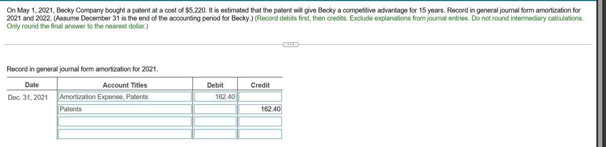 On May 1, 2021, Becky Company bought a patent at a cost of $5,220. It is estimated that the patent will give Becky a competitive advantage for 15 years. Record in general journal form amortization for
2021 and 2022. (Assume December 31 is the end of the accounting period for Becky.) (Record debits first, then credits. Exclude explanations from journal entries. Do not round intermediary calculations.
Only round the final answer to the nearest dollar.)
Record in general journal form amortization for 2021.
Date
Dec. 31, 2021
Account Titles
Amortization Expense, Patents
Patents
Debit
Credit
162.40
162.40