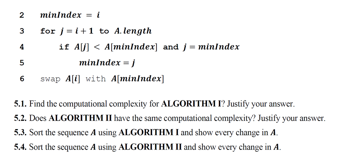 minlndex 3D і
3
for j= i+1 to A.length
%3D
4
if A[j] < A[minIndex] and j = minIndex
minlndex —і
6.
swap A[i] with A[minIndex]
5.1. Find the computational complexity for ALGORITHM I? Justify your answer.
5.2. Does ALGORITHM II have the same computational complexity? Justify your answer.
5.3. Sort the sequence A using ALGORITHM I and show every change in A.
5.4. Sort the sequence A using ALGORITHM II and show every change in A.
