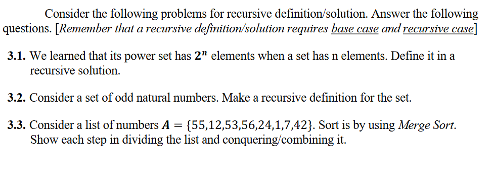 Consider the following problems for recursive definition/solution. Answer the following
questions. [Remember that a recursive definition/solution requires base case and recursive case]
3.1. We learned that its power set has 2" elements when a set has n elements. Define it in a
recursive solution.
3.2. Consider a set of odd natural numbers. Make a recursive definition for the set.
3.3. Consider a list of numbers A =
{55,12,53,56,24,1,7,42}. Sort is by using Merge Sort.
Show each step in dividing the list and conquering/combining it.
