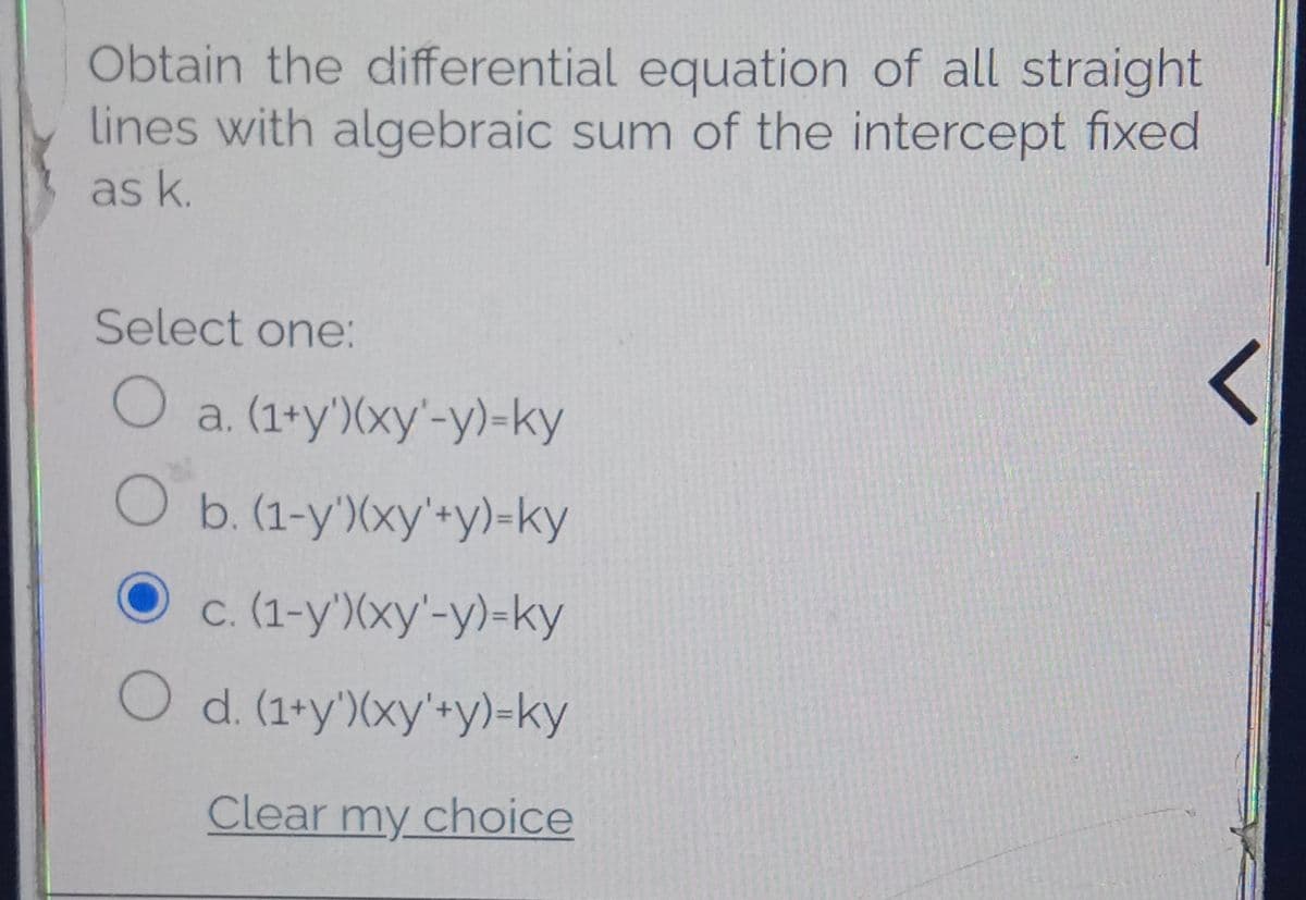 Obtain the differential equation of all straight
lines with algebraic sum of the intercept fixed
as k.
Select one:
O a. (1+y')(xy'-y)-ky
Ob.(1-y')(xy'+y)-ky
c. (1-y')(xy'-y)-ky
O d. (1+y')(xy'+y)=ky
Clear my choice
く
