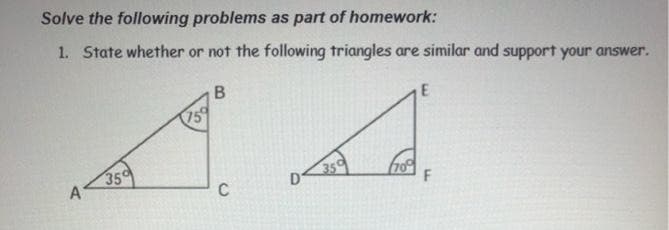 Solve the following problems as part of homework:
1. State whether or not the following triangles are similar and support your answer.
B
75
A A
350
A
350
70%
C
F