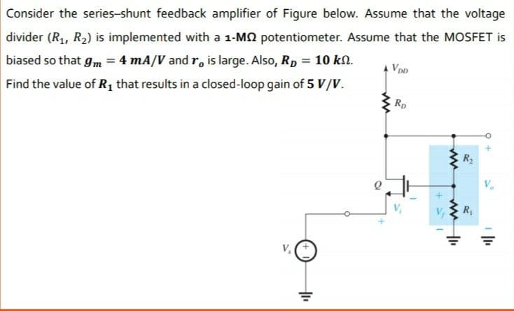 Consider the series-shunt feedback amplifier of Figure below. Assume that the voltage
divider (R1, R2) is implemented with a 1-MN potentiometer. Assume that the MOSFET is
%3D
biased so that gm = 4 mA/V and r, is large. Also, Rp = 10 kN.
VDD
Find the value of R1 that results in a closed-loop gain of 5 V/V.
Rp
R2
R
