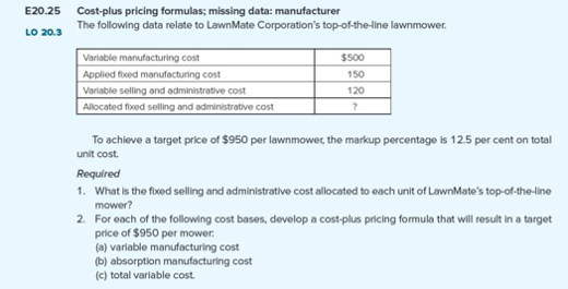 E20.25
LO 20.3
Cost-plus pricing formulas; missing data: manufacturer
The following data relate to LawnMate Corporation's top-of-the-line lawnmower.
Variable manufacturing cost
Applied fixed manufacturing cost
Variable selling and administrative cost
Allocated fixed selling and administrative cost
$500
150
120
?
To achieve a target price of $950 per lawnmower, the markup percentage is 12.5 per cent on total
unit cost.
Required
1. What is the fixed selling and administrative cost allocated to each unit of LawnMate's top-of-the-line
mower?
2. For each of the following cost bases, develop a cost-plus pricing formula that will result in a target
price of $950 per mower:
(a) variable manufacturing cost
(b) absorption manufacturing cost
(c) total variable cost.