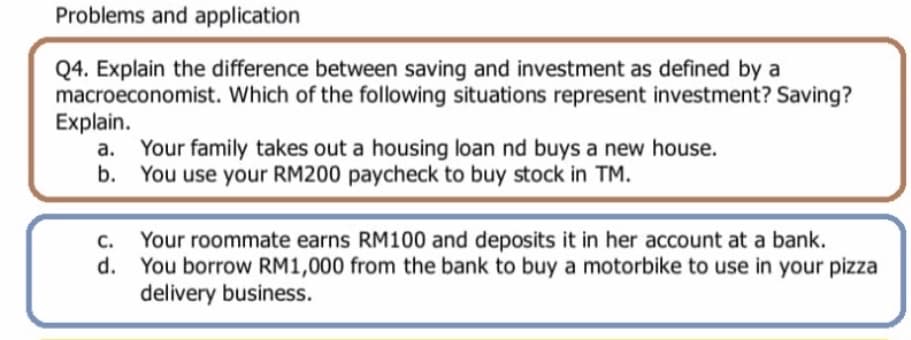 Problems and application
Q4. Explain the difference between saving and investment as defined by a
macroeconomist. Which of the following situations represent investment? Saving?
Explain.
Your family takes out a housing loan nd buys a new house.
b. You use your RM200 paycheck to buy stock in TM.
а.
Your roommate earns RM100 and deposits it in her account at a bank.
d. You borrow RM1,000 from the bank to buy a motorbike to use in your pizza
delivery business.
C.
