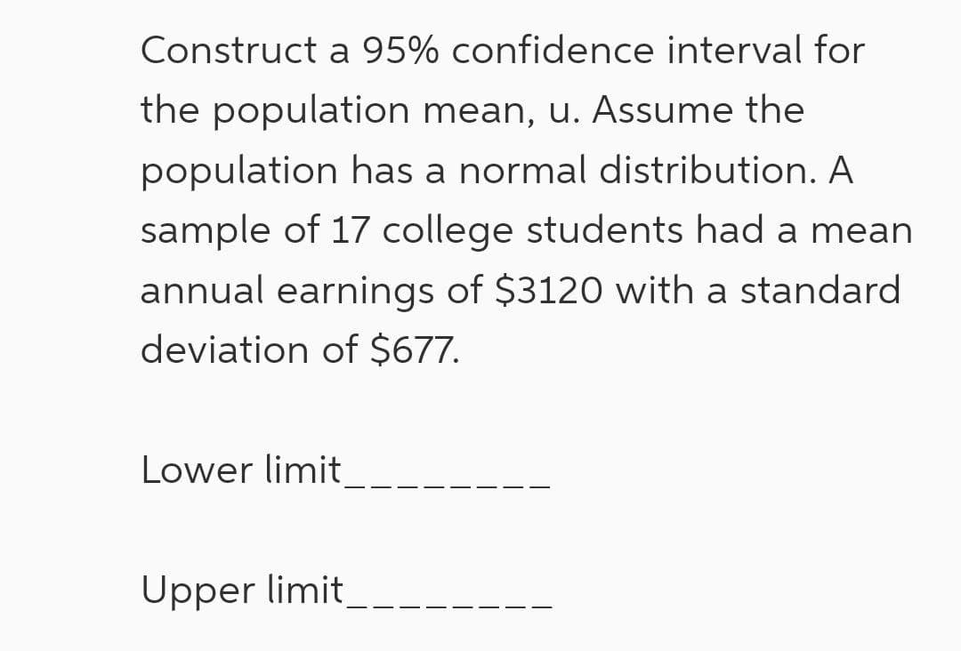 Construct a 95% confidence interval for
the population mean, u. Assume the
population has a normal distribution. A
sample of 17 college students had a mean
annual earnings of $3120 with a standard
deviation of $677.
Lower limit
Upper limit