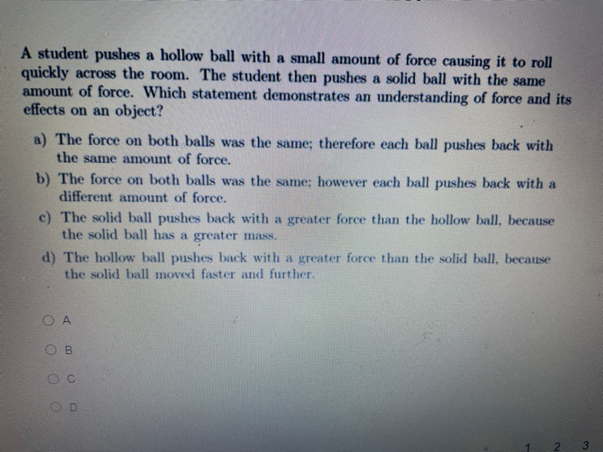 A student pushes a hollow ball with a small amount of force causing it to roll
quickly across the room. The student then pushes a solid ball with the same
amount of force. Which statement demonstrates an understanding of force and its
effects on an object?
a) The force on both balls was the same; therefore each ball pushes back with
the same amount of force.
b) The force on both balls was the same: however each ball pushes back with a
different amount of force.
c) The solid ball pushes back with a greater force than the hollow ball, because
the solid ball has a greater mass.
d) The hollow ball pushes back with a greater force than the solid ball, because
the solid ball moved faster and further.
B.
3.
1.
