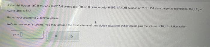 A chemist titrates 160.0 mL of a 0.8962M cyanic acid (HCNO) solution with 0.6071 M KOH solution at 25 "C. Calculate the pH at equivalence. The pK, of
cyanic acid is 3.46.
Round your answer to 2 decimal places.
Note for advanced students: you may assume the total volume of the solution equals the initial volume plus the volume of KOH solution added.
pH =
0
X