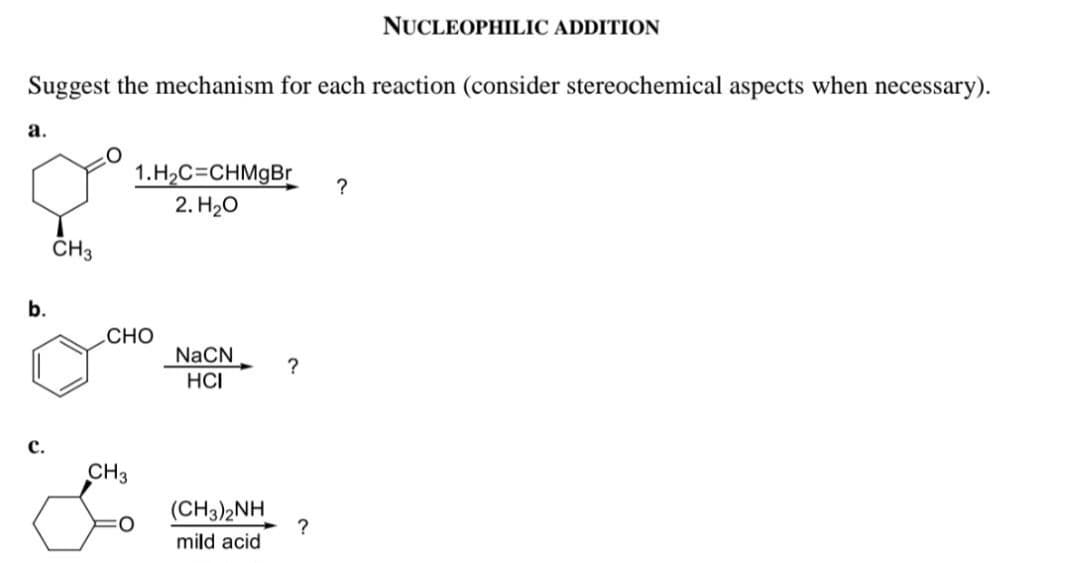 Suggest the mechanism for each reaction (consider stereochemical aspects when necessary).
a.
b.
C.
CH3
1.H₂C=CHMgBr
2. H₂O
CHO
CH3
NaCN
HCI
(CH3)2NH
mild acid
?
?
NUCLEOPHILIC ADDITION
?