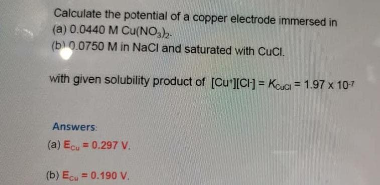 Calculate the potential of a copper electrode immersed in
(a) 0.0440 M Cu(NO3)2-
(b) 0.0750 M in NaCl and saturated with CuCl.
with given solubility product of [Cut][CH] = Kcuci = 1.97 x 10-7
Answers:
(a) Ecu = 0.297 V.
(b) Ecu = 0.190 V.