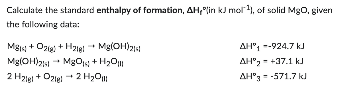 Calculate the standard enthalpy of formation, AH₁°(in kJ mol-¹), of solid MgO, given
the following data:
Mg(OH)2(s)
Mg(s) + O2(g) + H2(g)
Mg(OH)2(s) → MgO(s) + H₂O(1)
2 H2(g) + O2(g) → 2 H₂O(1)
ΔΗ°1 =-924.7 kJ
AH°2 = +37.1 kJ
AH°3 = -571.7 kJ