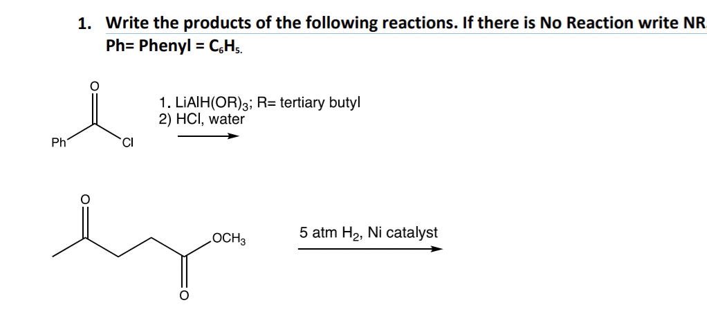 1. Write the products of the following reactions. If there is No Reaction write NR
Ph= Phenyl = C6H5.
Ph
CI
i
lya
OCH 3
1. LIAIH(OR)3; R= tertiary butyl
2) HCI, water
5 atm H₂, Ni catalyst
