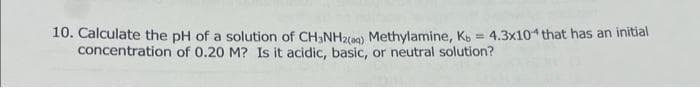 10. Calculate the pH of a solution of CH3NH2(aq) Methylamine, Kb = 4.3x104 that has an initial
concentration of 0.20 M? Is it acidic, basic, or neutral solution?
