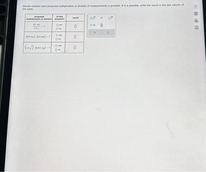 Decide whether each proposed multiplication or division of measurements is possible. If it is possible, write the result in the last column of
the table.
proposed
multiplication or division
42 cm
70
(9.0km) (6.0 km) - 7
(10²) (0052 kg) - 7
Is this
possible?
O yes
O no
O yes
O no
O yes
O no
result
0
0
0
D.P
X
E
ala
4
2
273
do
A