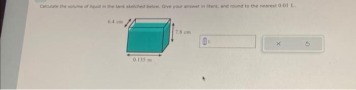 Calculate the volume of liquid in the tank sketched below. Give your answer in liters, and round to the nearest 0.01 L.
6.4 cm
0.135 m
7.8 cm