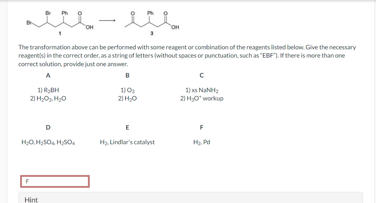 Br
ند -بد
F
Br
Hint
Ph
1
1) R2BH
2) H2O2, H2O
D
H2O, H2SO4, H2SO4
The transformation above can be performed with some reagent or combination of the reagents listed below. Give the necessary
reagent(s) in the correct order, as a string of letters (without spaces or punctuation, such as "EBF"). If there is more than one
correct solution, provide just one answer.
A
OH
B
1) 03
2) 20
Ph
E
3
OH
H2, Lindlar's catalyst
C
1) xs NaNH2
2) H3O+ workup
F
H2, Pd