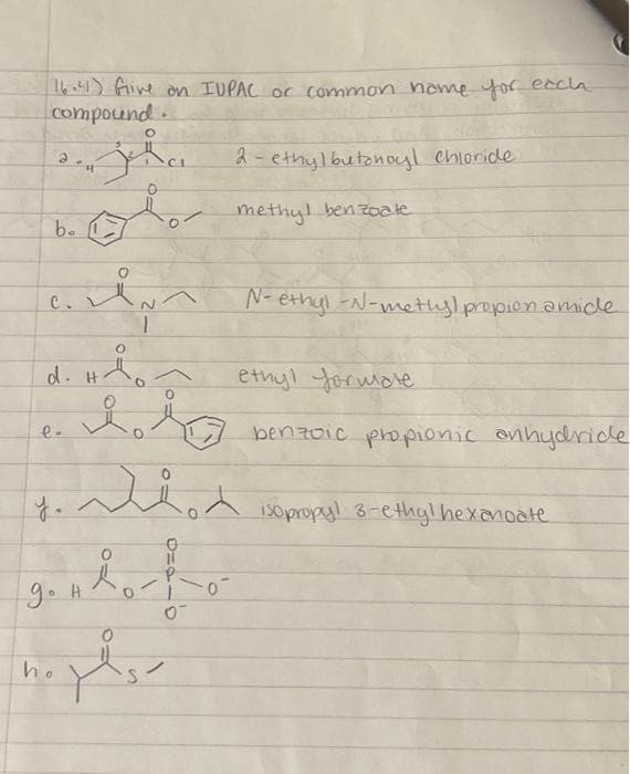 16.41) Give on IUPAC or common home for each
compound.
2
b.
in
O
d. Hon
de
jha
ok
C.
e-
ion
ganho-to-
0
y.
ho
Y
2-ethylbutonoyl chloride
methyl benzoate
N-ethyl-N-methylpropion amide
ethyl formale
benzoic propionic anhydride
isopropyl 3-ethyl hexanoate