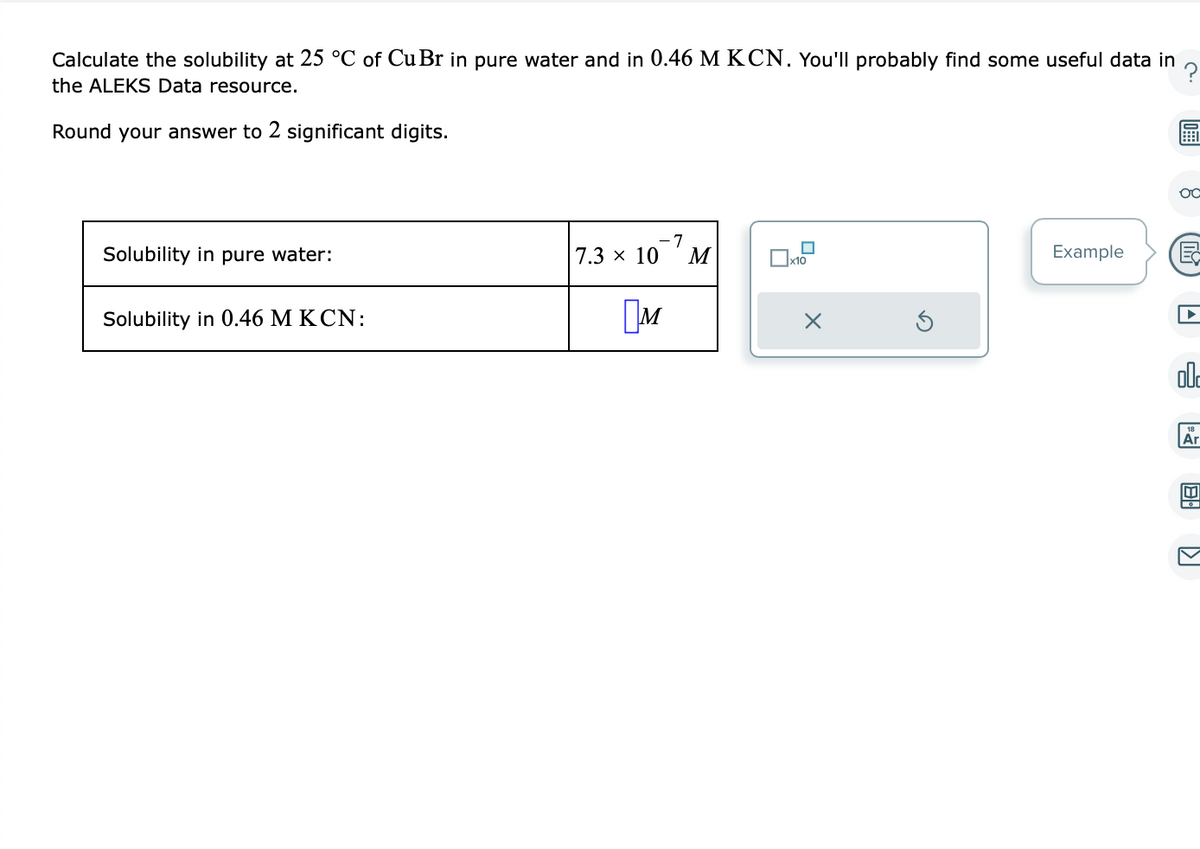 Calculate the solubility at 25 °C of Cu Br in pure water and in 0.46 M KCN. You'll probably find some useful data in
the ALEKS Data resource.
Round your answer to 2 significant digits.
Solubility in pure water:
Solubility in 0.46 M KCN:
-7
7.3 × 10 M
M
x10
X
Example
OC
002
Ar
U