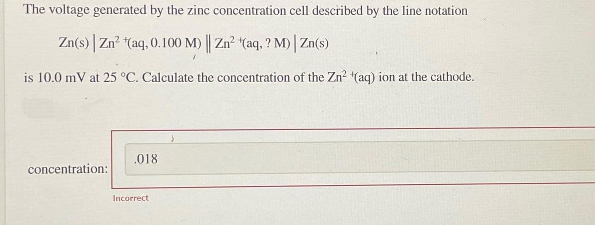 The voltage generated by the zinc concentration cell described by the line notation
Zn(s) | Zn²+(aq, 0.100 M) || Zn² (aq, ? M)| Zn(s)
is 10.0 mV at 25 °C. Calculate the concentration of the Zn² (aq) ion at the cathode.
concentration:
.018
Incorrect