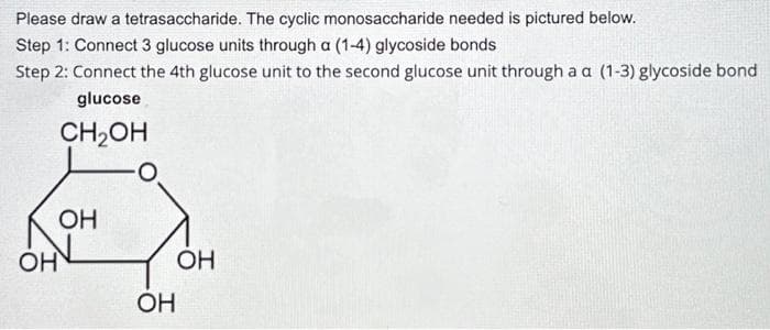 Please draw a tetrasaccharide. The cyclic monosaccharide needed is pictured below.
Step 1: Connect 3 glucose units through a (1-4) glycoside bonds
Step 2: Connect the 4th glucose unit to the second glucose unit through a a (1-3) glycoside bond
glucose
CH₂OH
OH
OH
OH
OH