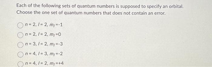 Each of the following sets of quantum numbers is supposed to specify an orbital.
Choose the one set of quantum numbers that does not contain an error.
On=2,1= 2, m/ =-1
On=2,/= 2, m/ =0
On=3,1=2, m/=-3
On=4, 1= 3, m/=-2
On=4,1 = 2, m/=+4