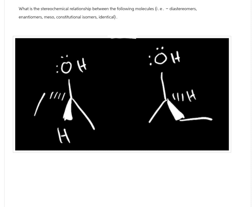 What is the stereochemical relationship between the following molecules (i. e. - diastereomers,
enantiomers, meso, constitutional isomers, identical).
ÖH
////
H
:ÖH
WH
