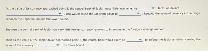 As the value of its currency approached point B, the central bank of Jablor most likely intervened by
This would cause the Jablorian dollar to
between the upper bound and the lower bound.
Jablorian dollars
keeping the value of currency in the range
Suppose the central bank of Jablor has very little foreign currency reserves to intervene in the foreign exchange market.
Then as the value of the Jablor dollar approached point B, the central bank would likely be
value of the currency to
the lower bound.
to defend the Jablorian dollar, causing the