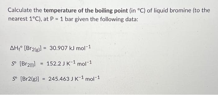 Calculate the temperature of the boiling point (in °C) of liquid bromine (to the
nearest 1°C), at P = 1 bar given the following data:
AH [Br2(g)]= 30.907 kJ mol-1
So [Br2()] = 152.2 J K-1 mol-1
So [Br2(g)] = 245.463 J K 1 mol-1