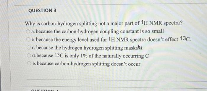 QUESTION 3
Why is carbon-hydrogen splitting not a major part of 1H NMR spectra?
a. because the carbon-hydrogen coupling constant is so small
b. because the energy level used for 1H NMR spectra doesn't effect 13C.
c. because the hydrogen hydrogen splitting masks t
Od. because 13C is only 1% of the naturally occurring C
Oe. because carbon-hydrogen splitting doesn't occur
QUESTION.