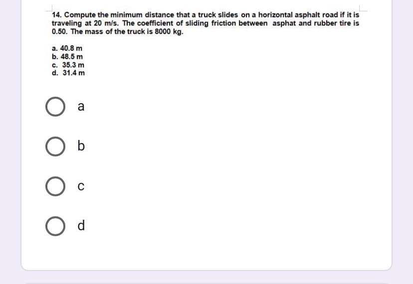 14. Compute the minimum distance that a truck slides on a horizontal asphalt road if it is
traveling at 20 m/s. The coefficient of sliding friction between asphat and rubber tire is
0.50. The mass of the truck is 8000 kg.
a. 40.8 m
b. 48.5 m
c. 35.3 m
d. 31.4 m
a
O b
O c
O d
