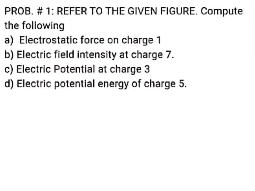 PROB. # 1: REFER TO THE GIVEN FIGURE. Compute
the following
a) Electrostatic force on charge 1
b) Electric field intensity at charge 7.
c) Electric Potential at charge 3
d) Electric potential energy of charge 5.
