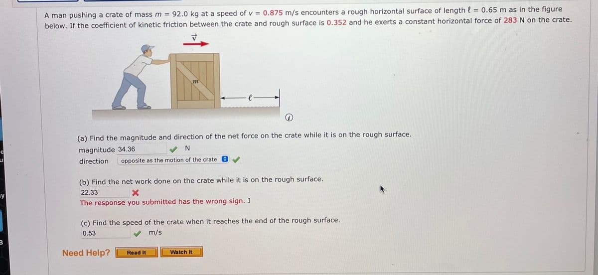 A man pushing a crate of mass m = 92.0 kg at a speed of v = 0.875 m/s encounters a rough horizontal surface of length { = 0.65 m as in the figure
below. If the coefficient of kinetic friction between the crate and rough surface is 0.352 and he exerts a constant horizontal force of 283 N on the crate.
(a) Find the magnitude and direction of the net force on the crate while it is on the rough surface.
magnitude 34.36
direction
opposite as the motion of the crate O
(b) Find the net work done on the crate while it is on the rough surface.
22.33
ay
The response you submitted has the wrong sign. J
(c) Find the speed of the crate when it reaches the end of the rough surface.
0.53
m/s
3
Need Help?
Watch It
Read It
