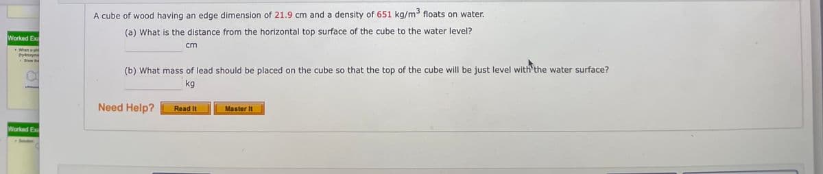 A cube of wood having an edge dimension of 21.9 cm and a density of 651 kg/m floats on water.
(a) What is the distance from the horizontal top surface of the cube to the water level?
Worked Exa
cm
. When o-phi
(hydroxyme
• Bhow the
(b) What mass of lead should be placed on the cube so that the top of the cube will be just level with the water surface?
kg
Need Help?
Master It
Read It
Worked Ex
#Buon
