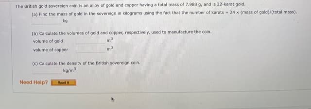 The British gold sovereign coin is an alloy of gold and copper having a total mass of 7.988 g, and is 22-karat gold.
(a) Find the mass of gold in the sovereign in kilograms using the fact that the number of karats = 24 x (mass of gold)/(total mass).
kg
(b) Calculate the volumes of gold and copper, respectively, used to manufacture the coin.
m
volume of gold
volume of copper
m3
(c) Calculate the density of the British sovereign coin.
kg/m
Need Help?
Read It
