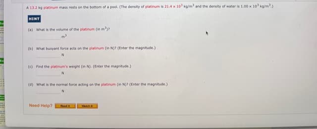 A 13.2 kg platinum mass rests on the bottom of a pool. (The density of platinum is 21.4 x 10 kg/m and the density of water is 1.00 x 10' kg/m.)
HINT
(a) What is the volume of the platinum (in m')?
m
(b) What buoyant force acts on the platinum (in N)? (Enter the magnitude.)
(c) Find the platinum's weight (in N). (Enter the magnitude.)
(d) What is the normal force acting on the platinum (in N)? (Enter the magnitude.)
N
Need Help?
Read
Halli.
