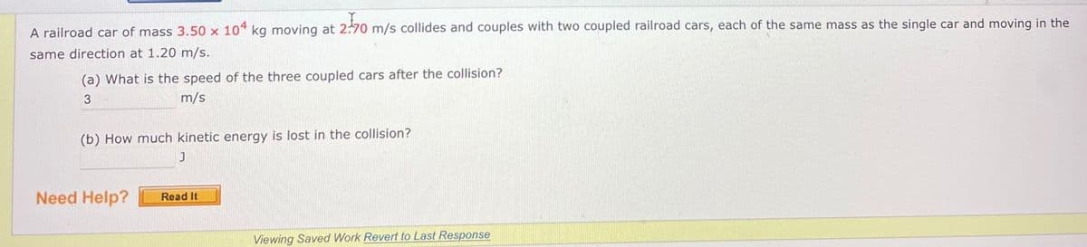 A railroad car of mass 3.50 x 104 kg moving at 2:70 m/s collides and couples with two coupled railroad cars, each of the same mass as the single car and moving in the
same direction at 1.20 m/s.
(a) What is the speed of the three coupled cars after the collision?
3
m/s
(b) How much kinetic energy is lost in the collision?
Need Help?
Read It
Viewing Saved Work Revert to Last Response
