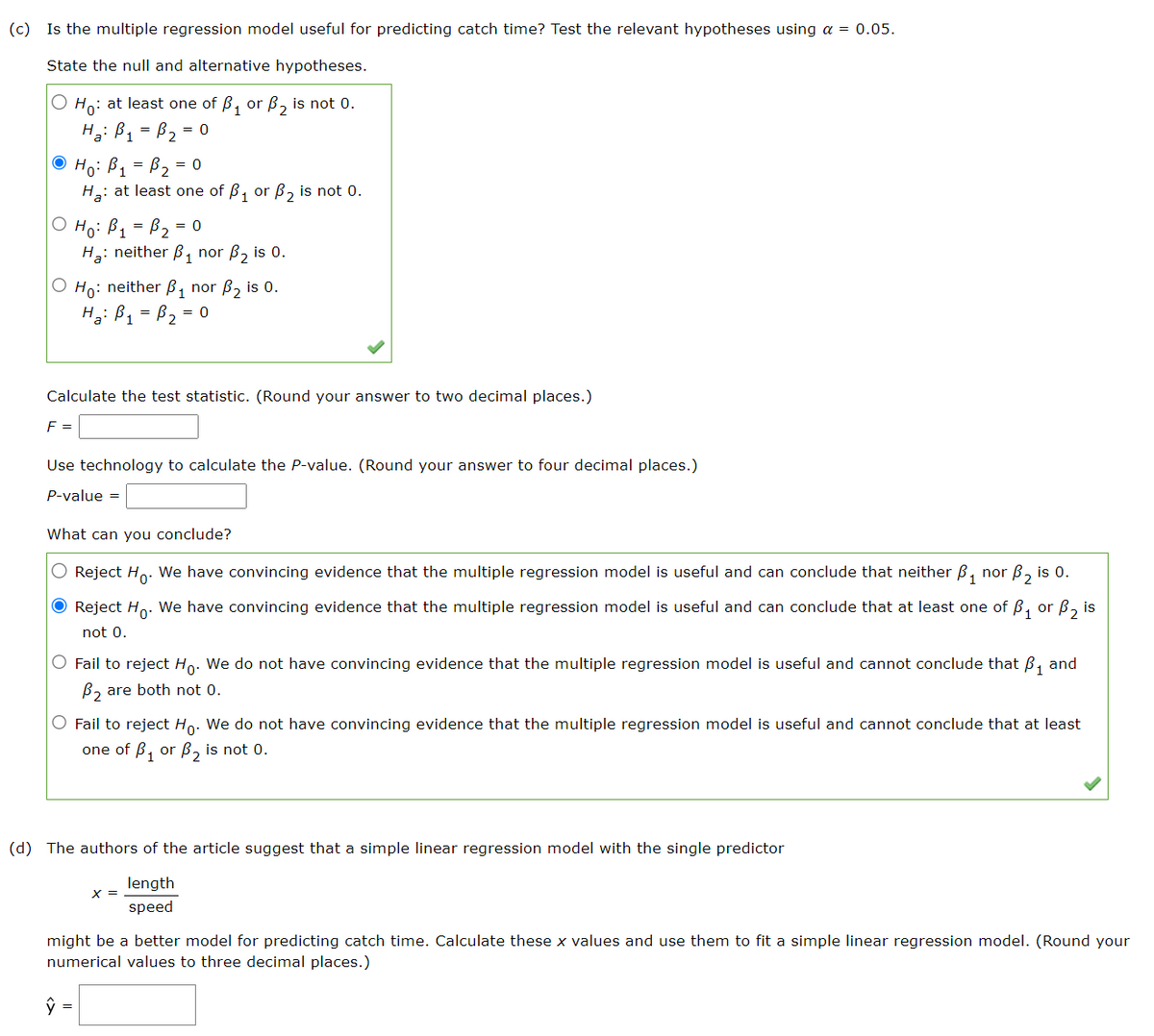 (c) Is the multiple regression model useful for predicting catch time? Test the relevant hypotheses using a = 0.05.
State the null and alternative hypotheses.
O Ho: at least one of ₁ or ₂ is not 0.
H₂ B₁ B₂=
ⒸH₁: B₁ = B₂ = 0
= = 0
H₂: at least one of ₁ or ₂ is not 0.
Ho: B₁ = B₂ = 0
H₂: neither B₁ nor B₂ is 0.
O Ho: neither B₁ nor B₂ is 0.
H₂: B₁ = B₂ = 0
Calculate the test statistic. (Round your answer to two decimal places.)
F =
Use technology to calculate the P-value. (Round your answer to four decimal places.)
P-value =
What can you conclude?
Reject Ho. We have convincing evidence that the multiple regression model is useful and can conclude that neither B₁
nor
● Reject Ho. We have convincing evidence that the multiple regression model is useful and can conclude that at least one of ₁ or ₂ is
not 0.
O Fail to reject Ho. We do not have convincing evidence that the multiple regression model is useful and cannot conclude that ₁ and
B₂ are both not 0.
ŷ
O Fail to reject Ho. We do not have convincing evidence that the multiple regression model is useful and cannot conclude that at least
one of B₁ or B₂ is not 0.
(d) The authors of the article suggest that a simple linear regression model with the single predictor
length
speed
B₂ is 0.
X =
might be a better model for predicting catch time. Calculate these x values and use them to fit a simple linear regression model. (Round your
numerical values to three decimal places.)