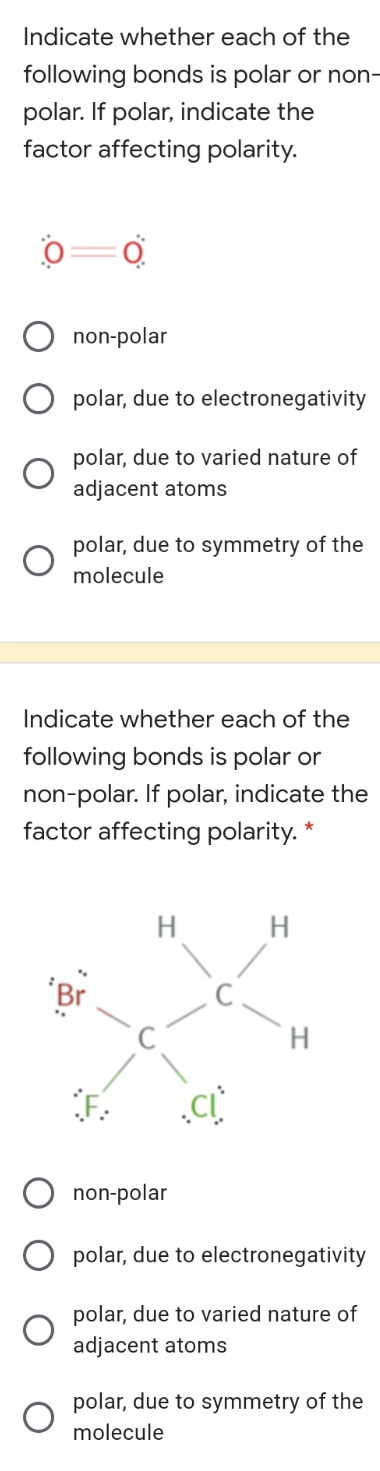 Indicate whether each of the
following bonds is polar or non-
polar. If polar, indicate the
factor affecting polarity.
non-polar
polar, due to electronegativity
polar, due to varied nature of
adjacent atoms
polar, due to symmetry of the
molecule
Indicate whether each of the
following bonds is polar or
non-polar. If polar, indicate the
factor affecting polarity. *
H
'Br
F
non-polar
polar, due to electronegativity
polar, due to varied nature of
adjacent atoms
polar, due to symmetry of the
molecule
