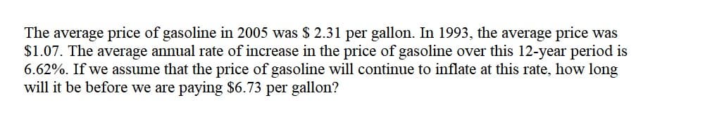 The average price of gasoline in 2005 was $ 2.31 per gallon. In 1993, the average price was
$1.07. The average annual rate of increase in the price of gasoline over this 12-year period is
6.62%. If we assume that the price of gasoline will continue to inflate at this rate, how long
will it be before we are paying $6.73 per gallon?
