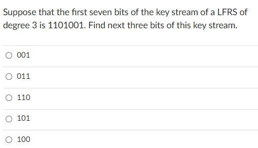 Suppose that the first seven bits of the key stream of a LFRS of
degree 3 is 1101001. Find next three bits of this key stream.
O 001
O 011
O 110
O 101
O 100
