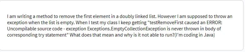 I am writing a method to remove the first element in a doubly linked list. However I am supposed to throw an
exception when the list is empty. When I test my class I keep getting "testRemoveFirst caused an ERROR:
Uncompilable source code - exception Exceptions. Empty Collection Exception is never thrown in body of
corresponding try statement" What does that mean and why is it not able to run? (I'm coding in Java)